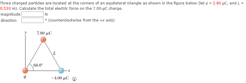 Three charged particles are located at the corners of an equilateral triangle as shown in the figure below (let q = 2.80 µC, and L =
0.530 m). Calculate the total electric force on the 7.00-μC charge.
magnitude
direction
9
N
• (counterclockwise from the +x axis)
7.00 μC
60.0⁰
-4.00 μC