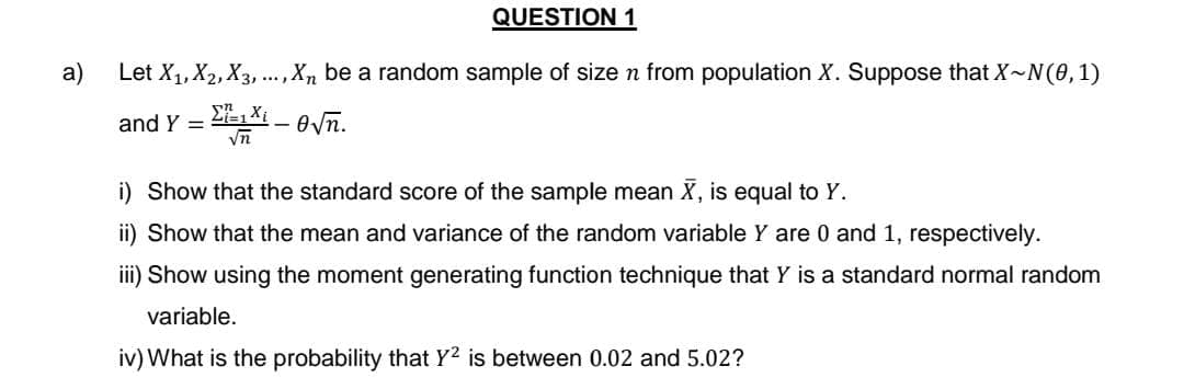 a)
QUESTION 1
Let X₁, X2, X3,..., X₁, be a random sample of size n from population X. Suppose that X~N(0, 1)
ΣΤ1
√n
-√
and Y =
i) Show that the standard score of the sample mean X, is equal to Y.
ii) Show that the mean and variance of the random variable Y are 0 and 1, respectively.
iii) Show using the moment generating function technique that Y is a standard normal random
variable.
iv) What is the probability that Y2 is between 0.02 and 5.02?