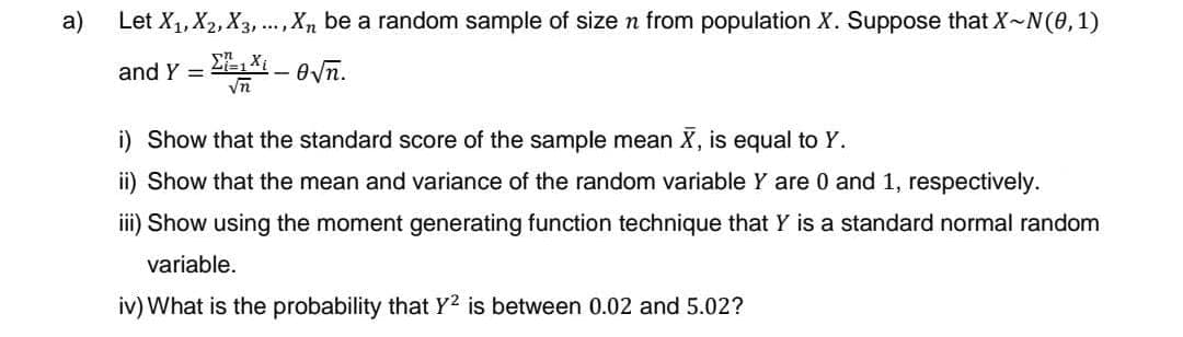 a)
Let X₁, X2, X3,..., X, be a random sample of size n from population X. Suppose that X~N(0, 1)
ΣΧι – θνη.
√n
and Y =
i) Show that the standard score of the sample mean X, is equal to Y.
ii) Show that the mean and variance of the random variable Y are 0 and 1, respectively.
iii) Show using the moment generating function technique that Y is a standard normal random
variable.
iv) What is the probability that Y² is between 0.02 and 5.02?