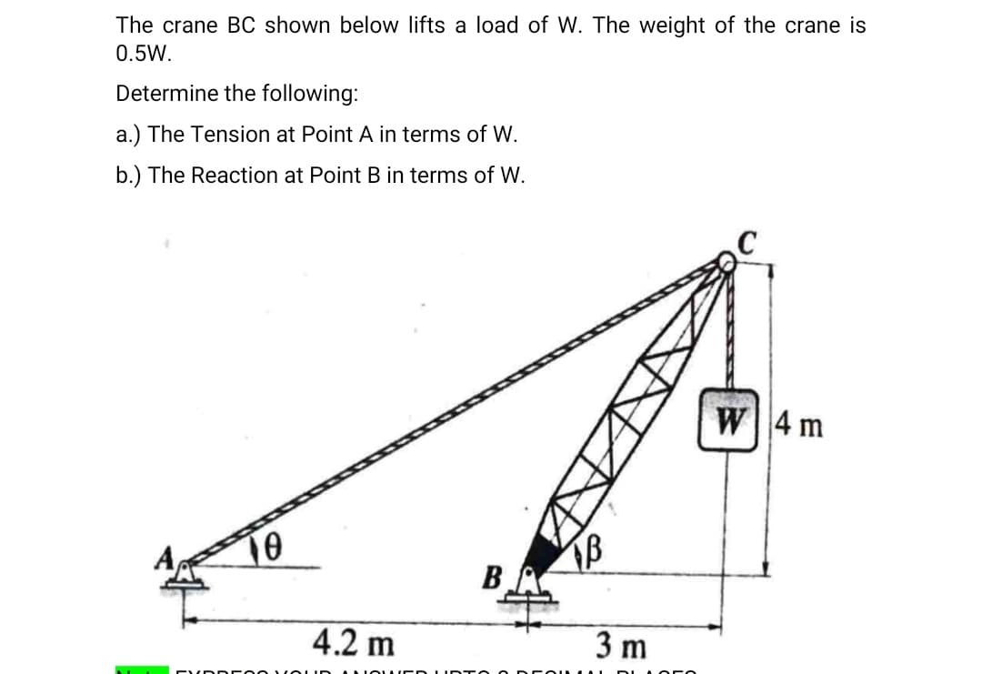 The crane BC shown below lifts a load of W. The weight of the crane is
0.5W.
Determine the following:
a.) The Tension at Point A in terms of W.
b.) The Reaction at Point B in terms of W.
W4 m
10
BA
4.2 m
3 m
