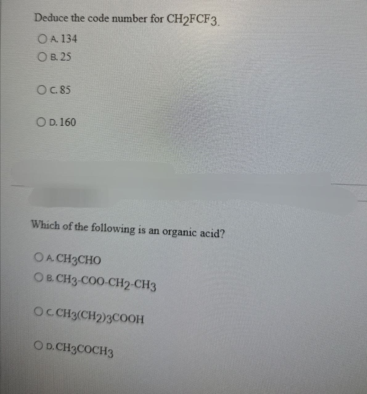 Deduce the code number for CH2FCF3.
OA. 134
OB. 25
OC. 85
OD. 160
Which of the following is an organic acid?
OA. CH3CHO
OB. CH3-COO-CH2-CH3
OC. CH3(CH2)3COOH
OD. CH3COCH3