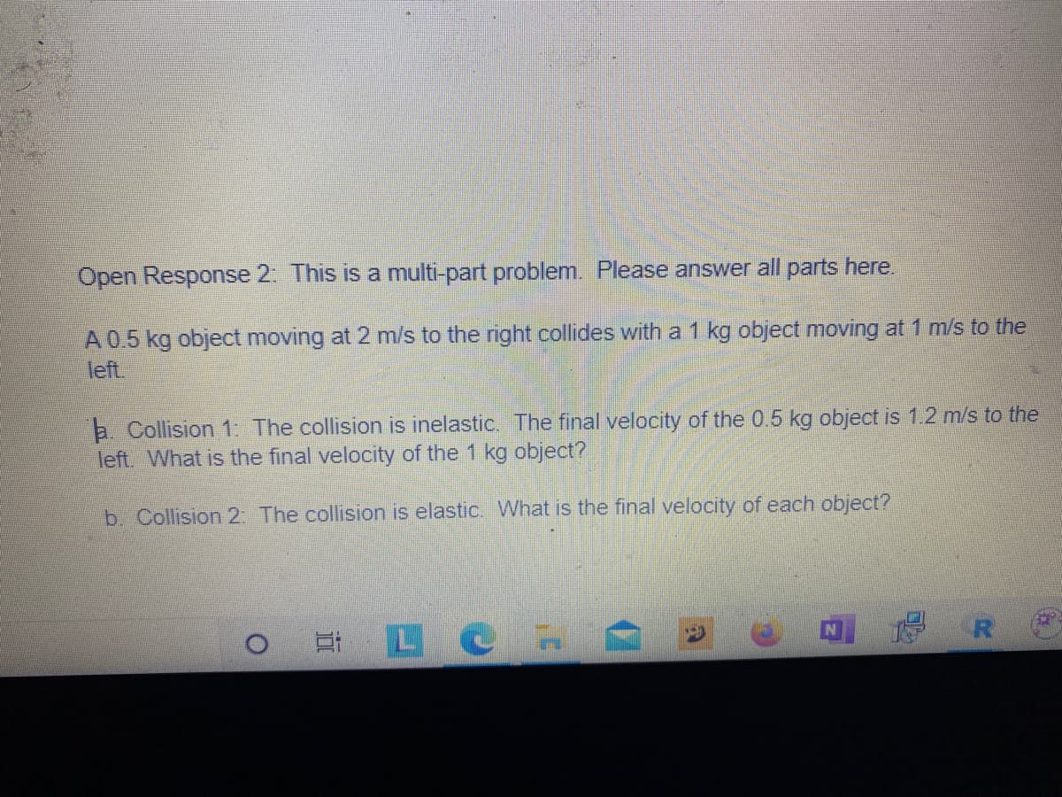 Open Response 2. This is a multi-part problem. Please answer all parts here.
A 0.5 kg object moving at 2 m/s to the right collides with a 1 kg object moving at 1 m/s to the
left.
a. Collision 1: The collision is inelastic. The final velocity of the 0.5 kg object is 1.2 m/s to the
left. What is the final velocity of the 1 kg object?
b. Collision 2: The collision is elastic. What is the final velocity of each object?
Ei L Cn
