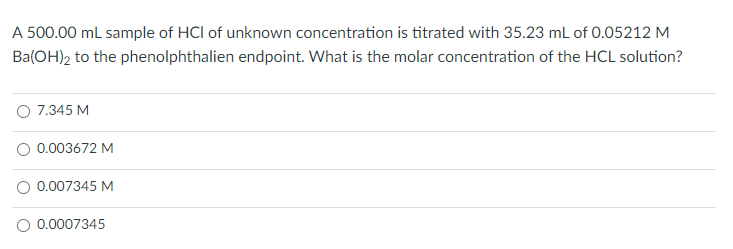 A 500.00 ml sample of HCl of unknown concentration is titrated with 35.23 mL of 0.05212 M
Ba(OH)2 to the phenolphthalien endpoint. What is the molar concentration of the HCL solution?
O 7.345 M
O 0.003672 M
O 0.007345 M
O 0.0007345

