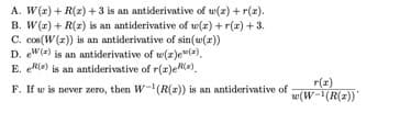A. W(z) + R(z) + 3 is an antiderivative of w(z) +r(x).
B. W(r) + R(z) is an antiderivative of w(z) + r(r) + 3.
C. cos(W (z)) is an antiderivative of sin(w(r))
D. ew(=) is an antiderivative of w(z)e(=),
E. eR(e) is an antiderivative of r(r)e).
r(r)
F. If w is never zero, then W-(R(z)) is an antiderivative of
w(W-(R(z))"
