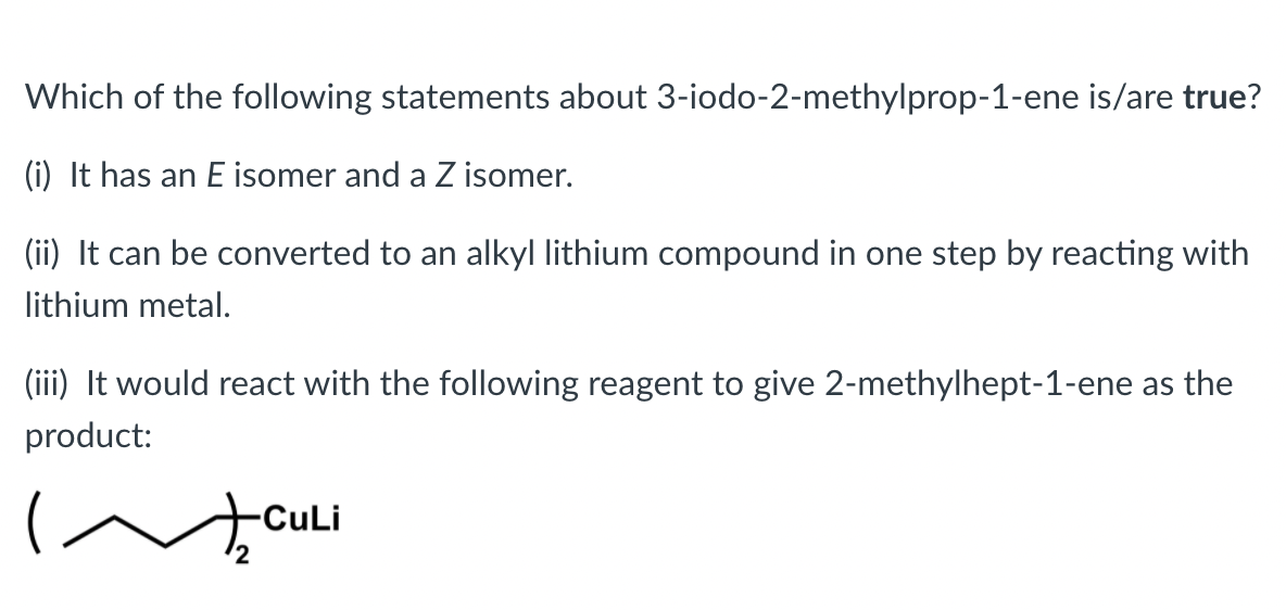 Which of the following statements about 3-iodo-2-methylprop-1-ene is/are true?
(i) It has an E isomer and a Z isomer.
(ii) It can be converted to an alkyl lithium compound in one step by reacting with
lithium metal.
(iii) It would react with the following reagent to give 2-methylhept-1-ene as the
product:
CuLi
