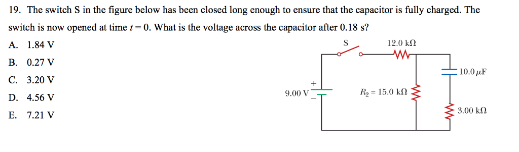 19. The switch S in the figure below has been closed long enough to ensure that the capacitor is fully charged. The
switch is now opened at time t = 0. What is the voltage across the capacitor after 0.18 s?
A. 1.84 V
S
B. 0.27 V
C. 3.20 V
D. 4.56 V
E. 7.21 V
9.00 V
12.0 ΚΩ
ww
R = 15.0 ΚΩ
10.0 με
3.00 ΚΩ