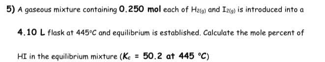 5) A gaseous mixture containing 0.250 mol each of H2(g) and I2(g) is introduced into a
4.10 L flask at 445°C and equilibrium is established. Calculate the mole percent of
HI in the equilibrium mixture (Kc = 50.2 at 445 °C)