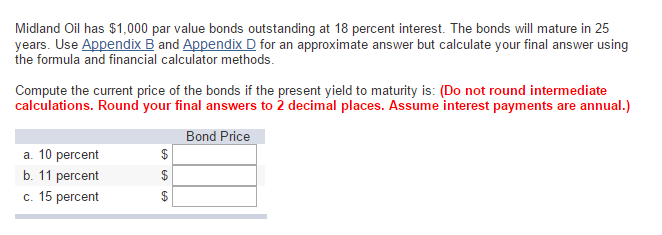 Midland Oil has $1,000 par value bonds outstanding at 18 percent interest. The bonds will mature in 25
years. Use Appendix B and Appendix D for an approximate answer but calculate your final answer using
the formula and financial calculator methods.
Compute the current price of the bonds if the present yield to maturity is: (Do not round intermediate
calculations. Round your final answers to 2 decimal places. Assume interest payments are annual.)
Bond Price
a. 10 percent
b. 11 percent
c. 15 percent
$
69 69 69