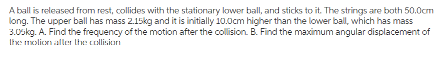 A ball is released from rest, collides with the stationary lower ball, and sticks to it. The strings are both 50.0cm
long. The upper ball has mass 2.15kg and it is initially 10.0cm higher than the lower ball, which has mass
3.05kg. A. Find the frequency of the motion after the collision. B. Find the maximum angular displacement of
the motion after the collision