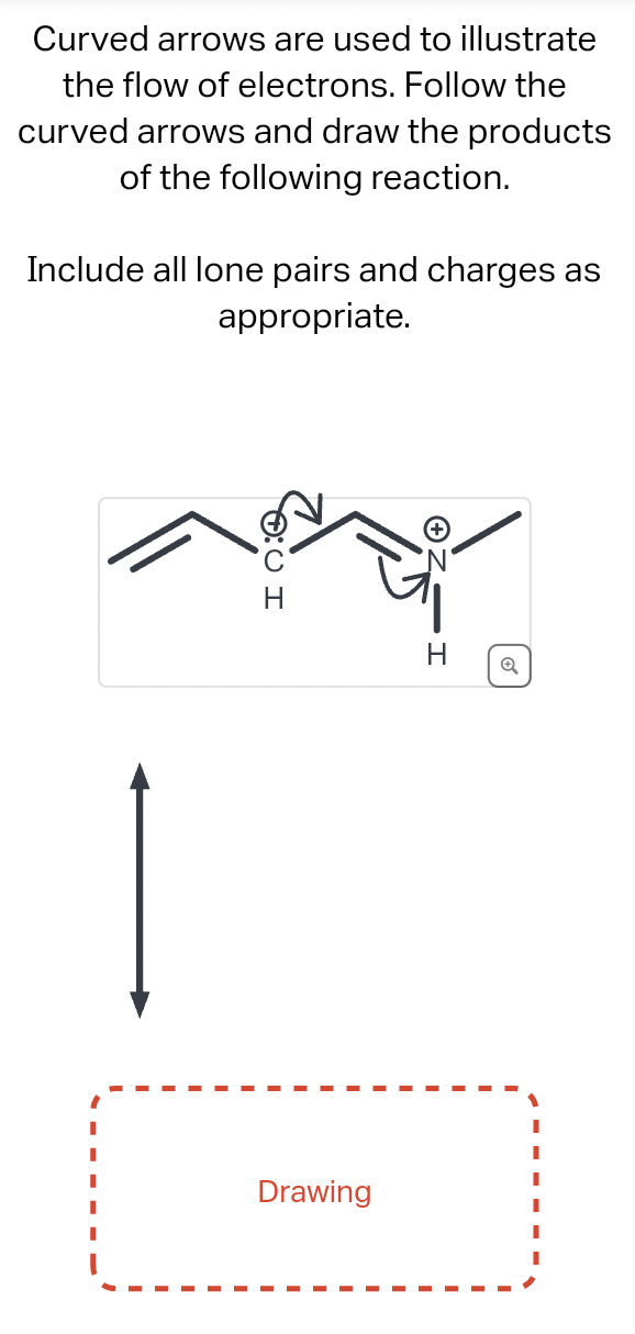Curved arrows are used to illustrate
the flow of electrons. Follow the
curved arrows and draw the products
of the following reaction.
Include all lone pairs and charges as
appropriate.
IO:Q
Drawing
H