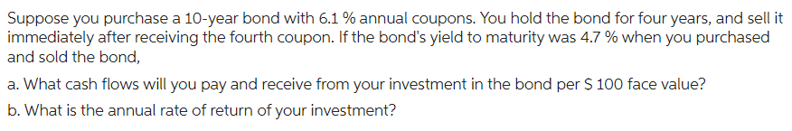 Suppose you purchase a 10-year bond with 6.1 % annual coupons. You hold the bond for four years, and sell it
immediately after receiving the fourth coupon. If the bond's yield to maturity was 4.7 % when you purchased
and sold the bond,
a. What cash flows will you pay and receive from your investment in the bond per $ 100 face value?
b. What is the annual rate of return of your investment?