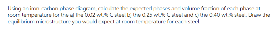 Using an iron-carbon phase diagram, calculate the expected phases and volume fraction of each phase at
room temperature for the a) the 0.02 wt.% C steel b) the 0.25 wt.% C steel and c) the 0.40 wt.% steel. Draw the
equilibrium microstructure you would expect at room temperature for each steel.
