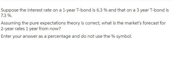 Suppose the interest rate on a 1-year T-bond is 6.3 % and that on a 3 year T-bond is
7.3 %.
Assuming the pure expectations theory is correct, what is the market's forecast for
2-year rates 1 year from now?
Enter your answer as a percentage and do not use the % symbol.