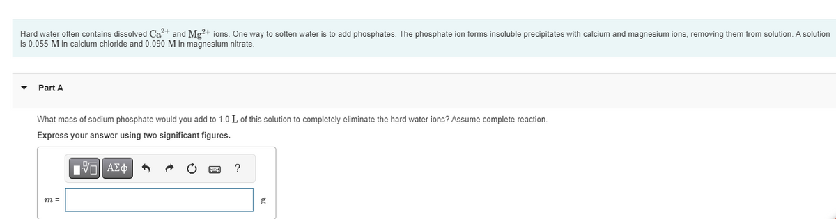 Hard water often contains dissolved Ca²+ and Mg2+ ions. One way to soften water is to add phosphates. The phosphate ion forms insoluble precipitates with calcium and magnesium ions, removing them from solution. A solution
is 0.055 M in calcium chloride and 0.090 M in magnesium nitrate.
Part A
What mass of sodium phosphate would you add to 1.0 L of this solution to completely eliminate the hard water ions? Assume complete reaction.
Express your answer using two significant figures.
IVE| ΑΣΦ
m =
?
g