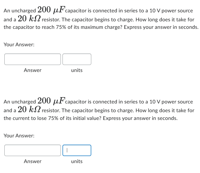 An uncharged 200 uFcapacitor is connected in series to a 10 V power source
and a 20 k resistor. The capacitor begins to charge. How long does it take for
the capacitor to reach 75% of its maximum charge? Express your answer in seconds.
Your Answer:
Answer
An uncharged 200 μF capacitor is connected in series to a 10 V power source
and a 20 k resistor. The capacitor begins to charge. How long does it take for
the current to lose 75% of its initial value? Express your answer in seconds.
Your Answer:
Answer
units
|
units