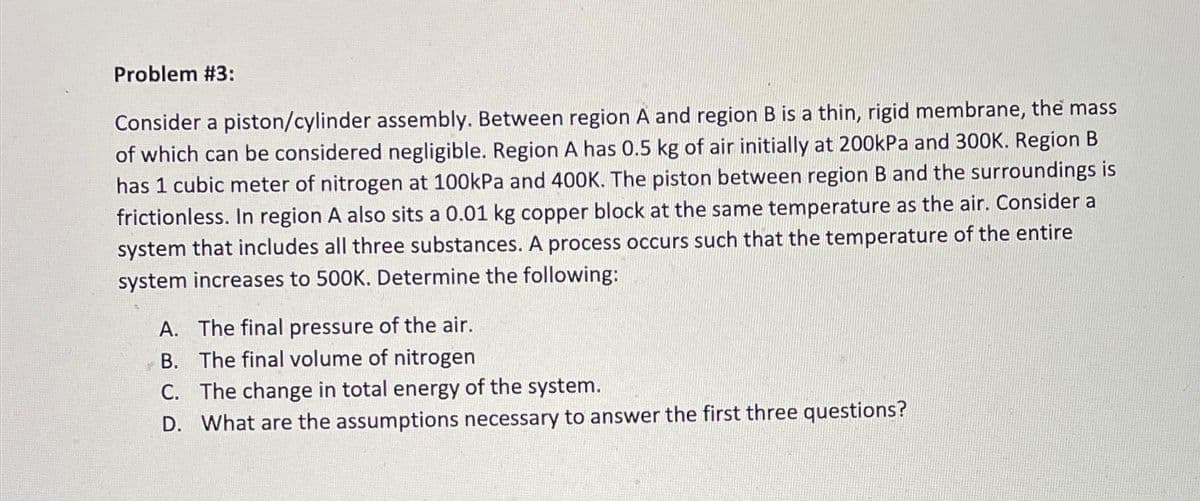 Problem #3:
Consider a piston/cylinder assembly. Between region A and region B is a thin, rigid membrane, the mass
of which can be considered negligible. Region A has 0.5 kg of air initially at 200kPa and 300K. Region B
has 1 cubic meter of nitrogen at 100kPa and 400K. The piston between region B and the surroundings is
frictionless. In region A also sits a 0.01 kg copper block at the same temperature as the air. Consider a
system that includes all three substances. A process occurs such that the temperature of the entire
system increases to 500K. Determine the following:
A. The final pressure of the air.
B. The final volume of nitrogen
C. The change in total energy of the system.
D. What are the assumptions necessary to answer the first three questions?