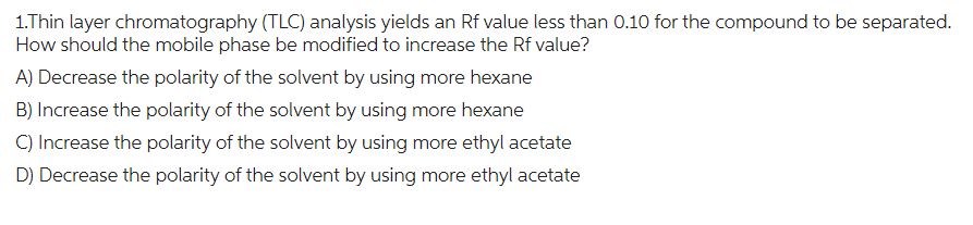 1.Thin layer chromatography (TLC) analysis yields an Rf value less than 0.10 for the compound to be separated.
How should the mobile phase be modified to increase the Rf value?
A) Decrease the polarity of the solvent by using more hexane
B) Increase the polarity of the solvent by using more hexane
C) Increase the polarity of the solvent by using more ethyl acetate
D) Decrease the polarity of the solvent by using more ethyl acetate
