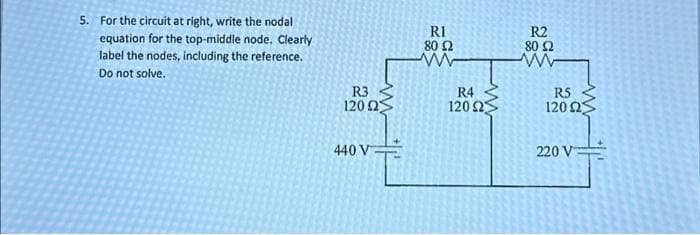 5. For the circuit at right, write the nodal
equation for the top-middle node. Clearly
label the nodes, including the reference.
Do not solve.
R3
120 ΩΣ
440 V
R1
80 Ω
www
R4
120 25
R2
80 Ω
www
R5
120 Ω
220 V