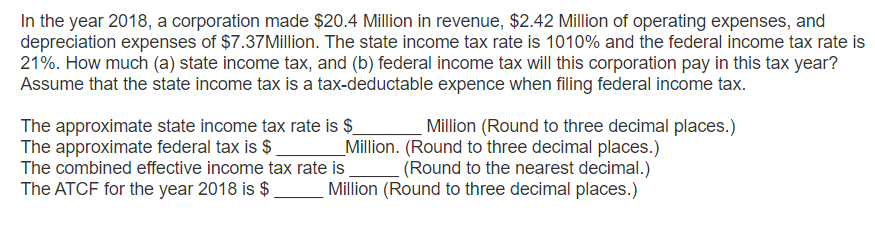 In the year 2018, a corporation made $20.4 Million in revenue, $2.42 Million of operating expenses, and
depreciation expenses of $7.37 Million. The state income tax rate is 1010% and the federal income tax rate is
21%. How much (a) state income tax, and (b) federal income tax will this corporation pay in this tax year?
Assume that the state income tax is a tax-deductable expence when filing federal income tax.
The approximate state income tax rate is $
The approximate federal tax is $
The combined effective income tax rate is
The ATCF for the year 2018 is $
Million (Round to three decimal places.)
_Million. (Round to three decimal places.)
(Round to the nearest decimal.)
Million (Round to three decimal places.)