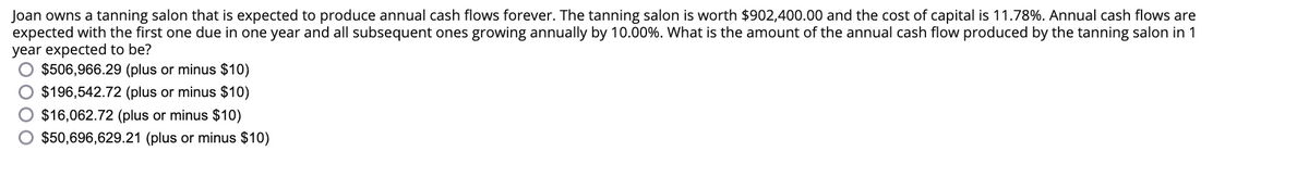 Joan owns a tanning salon that is expected to produce annual cash flows forever. The tanning salon is worth $902,400.00 and the cost of capital is 11.78%. Annual cash flows are
expected with the first one due in one year and all subsequent ones growing annually by 10.00%. What is the amount of the annual cash flow produced by the tanning salon in 1
year expected to be?
$506,966.29 (plus or minus $10)
$196,542.72 (plus or minus $10)
$16,062.72 (plus or minus $10)
$50,696,629.21 (plus or minus $10)