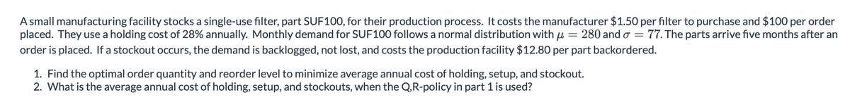 =
A small manufacturing facility stocks a single-use filter, part SUF100, for their production process. It costs the manufacturer $1.50 per filter to purchase and $100 per order
placed. They use a holding cost of 28% annually. Monthly demand for SUF100 follows a normal distribution with u 280 and σ = = 77. The parts arrive five months after an
order is placed. If a stockout occurs, the demand is backlogged, not lost, and costs the production facility $12.80 per part backordered.
1. Find the optimal order quantity and reorder level to minimize average annual cost of holding, setup, and stockout.
2. What is the average annual cost of holding, setup, and stockouts, when the Q,R-policy in part 1 is used?