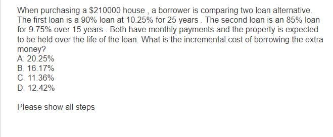 When purchasing a $210000 house, a borrower is comparing two loan alternative.
The first loan is a 90% loan at 10.25% for 25 years. The second loan is an 85% loan
for 9.75% over 15 years. Both have monthly payments and the property is expected
to be held over the life of the loan. What is the incremental cost of borrowing the extra
money?
A. 20.25%
B. 16.17%
C. 11.36%
D. 12.42%
Please show all steps