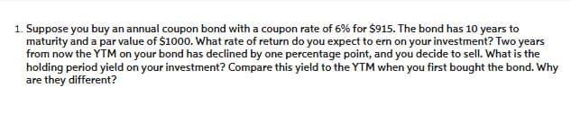 1. Suppose you buy an annual coupon bond with a coupon rate of 6% for $915. The bond has 10 years to
maturity and a par value of $1000. What rate of return do you expect to ern on your investment? Two years
from now the YTM on your bond has declined by one percentage point, and you decide to sell. What is the
holding period yield on your investment? Compare this yield to the YTM when you first bought the bond. Why
are they different?