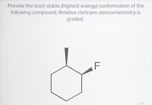 Provide the least stable (highest energy) conformation of the
following compound. Relative cis/trans stereochemistry is
graded.
F