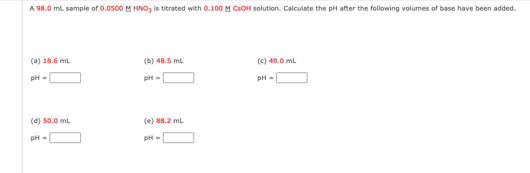 A 98.0 mL sample of 0.0500 M HNO3 is titrated with 0.100 M CSOH solution. Calculate the pH after the following volumes of base have been added.
(a) 18.6 mL
pH =
(d) 50.0 mL
pH =
(b) 48.5 mL
pH =
(e) 88.2 mL
pH =
(c) 49.0 mL
pH =