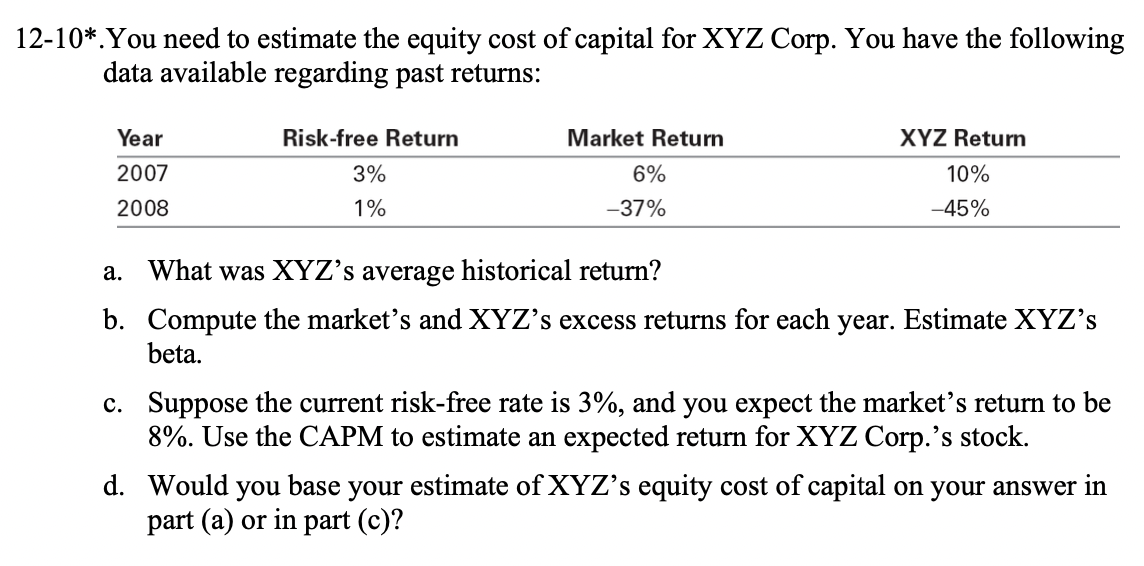 12-10*. You need to estimate the equity cost of capital for XYZ Corp. You have the following
data available regarding past returns:
Year
2007
2008
Risk-free Return
3%
1%
Market Return
6%
-37%
XYZ Return
10%
-45%
a. What was XYZ's average historical return?
b. Compute the market's and XYZ's excess returns for each year. Estimate XYZ's
beta.
c. Suppose the current risk-free rate is 3%, and you expect the market's return to be
8%. Use the CAPM to estimate an expected return for XYZ Corp.'s stock.
d. Would you base your estimate of XYZ's equity cost of capital on your answer in
part (a) or in part (c)?