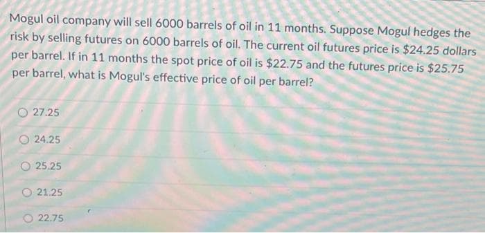 Mogul oil company will sell 6000 barrels of oil in 11 months. Suppose Mogul hedges the
risk by selling futures on 6000 barrels of oil. The current oil futures price is $24.25 dollars
per barrel. If in 11 months the spot price of oil is $22.75 and the futures price is $25.75
per barrel, what is Mogul's effective price of oil per barrel?
27.25
O24.25
25.25
21.25
22.75