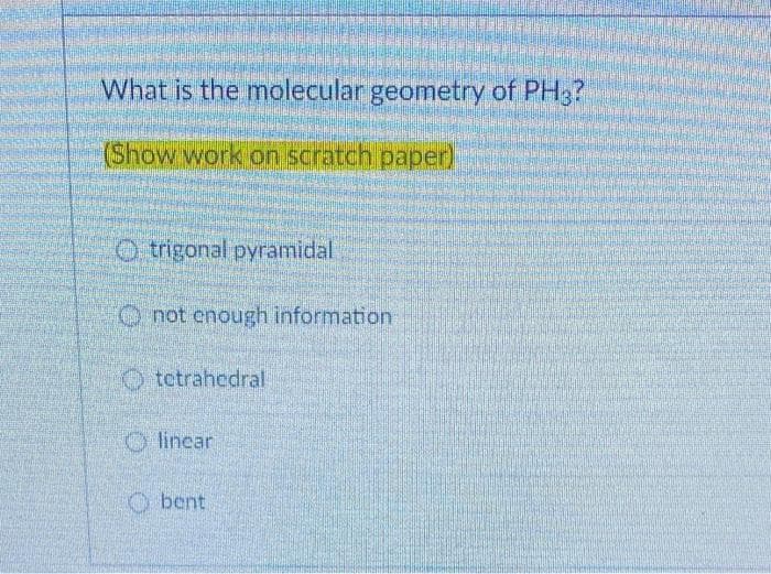 What is the molecular geometry of PH3?
(Show work on scratch paper)
trigonal pyramidal
not enough information
tetrahedral
linear
bent