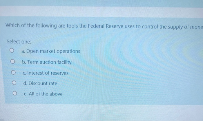 Which of the following are tools the Federal Reserve uses to control the supply of mone
Select one:
O a. Open market operations
O
b. Term auction facility
c. Interest of reserves
d. Discount rate
e. All of the above
O
O
O