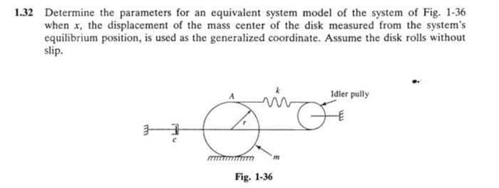 1.32 Determine the parameters for an equivalent system model of the system of Fig. 1-36
when x, the displacement of the mass center of the disk measured from the system's
equilibrium position, is used as the generalized coordinate. Assume the disk rolls without
slip.
H
mm
Fig. 1-36
m
Idler pully
FE