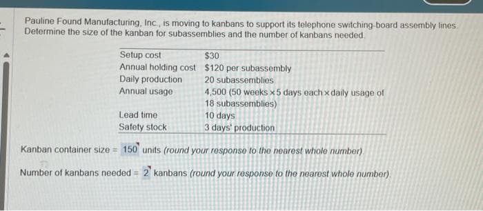 Pauline Found Manufacturing, Inc., is moving to kanbans to support its telephone switching-board assembly lines.
Determine the size of the kanban for subassemblies and the number of kanbans needed.
Setup cost
Annual holding cost
Daily production
Annual usage
$30
$120 per subassembly
20 subassemblies
4,500 (50 weeks x5 days each x daily usage of
18 subassemblies)
10 days
Lead time:
Safety stock
3 days' production
Kanban container size = 150 units (round your response to the nearest whole number).
Number of kanbans needed = 2 kanbans (round your response to the nearest whole number)