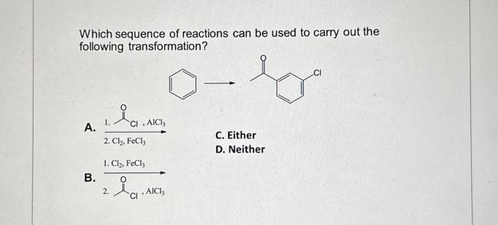 Which sequence of reactions can be used to carry out the
following transformation?
A.
B.
Cl
2. Cl₂, FeCl3
1.
1. Cl₂, FeCl3
O
2.
, AICI,
CI
, AICI,
-
C. Either
D. Neither