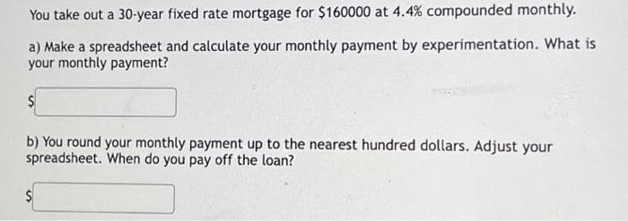 You take out a 30-year fixed rate mortgage for $160000 at 4.4% compounded monthly.
a) Make a spreadsheet and calculate your monthly payment by experimentation. What is
your monthly payment?
$
b) You round your monthly payment up to the nearest hundred dollars. Adjust your
spreadsheet. When do you pay off the loan?