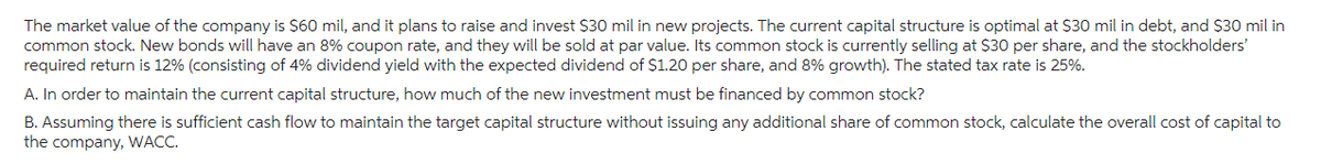 The market value of the company is $60 mil, and it plans to raise and invest $30 mil in new projects. The current capital structure is optimal at $30 mil in debt, and $30 mil in
common stock. New bonds will have an 8% coupon rate, and they will be sold at par value. Its common stock is currently selling at $30 per share, and the stockholders'
required return is 12% (consisting of 4% dividend yield with the expected dividend of $1.20 per share, and 8% growth). The stated tax rate is 25%.
A. In order to maintain the current capital structure, how much of the new investment must be financed by common stock?
B. Assuming there is sufficient cash flow to maintain the target capital structure without issuing any additional share of common stock, calculate the overall cost of capital to
the company, WACC.