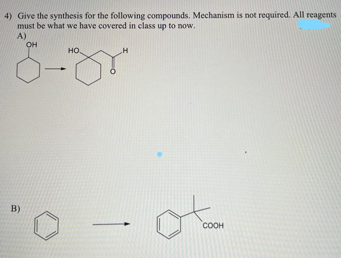 4) Give the synthesis for the following compounds. Mechanism is not required. All reagents
must be what we have covered in class up to now.
A)
B)
OH
НО.
H
ol
COOH
