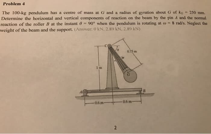Problem 4
= 250 mm.
The 100-kg pendulum has a centre of mass at G and a radius of gyration about G of ko
Determine the horizontal and vertical components of reaction on the beam by the pin A and the normal
reaction of the roller B at the instant = 90° when the pendulum is rotating at = 8 rad/s. Neglect the
weight of the beam and the support. (Answer: 0 kN. 2.89 kN, 2.89 kN)
A(o
1m
-0.6 m-
2
W
0.75 m
0.6 m
B