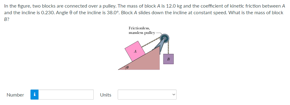 In the figure, two blocks are connected over a pulley. The mass of block A is 12.0 kg and the coefficient of kinetic friction between A
and the incline is 0.230. Angle 0 of the incline is 38.0°. Block A slides down the incline at constant speed. What is the mass of block
В?
Frictionless,
massless pulley-
B
Number
i
Units
