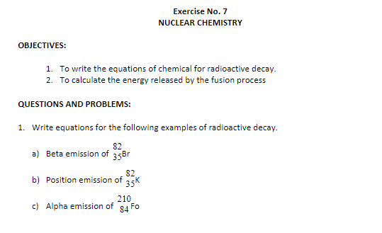 Exercise No. 7
NUCLEAR CHEMISTRY
OBJECTIVES:
1. To write the equations of chemical for radioactive decay.
2. To calculate the energy released by the fusion process
QUESTIONS AND PROBLEMS:
1. Write equations for the following examples of radioactive decay.
82
a) Beta emission of 35Br
82
b) Position emission of
35K
210
c) Alpha emission of
Fo
84
