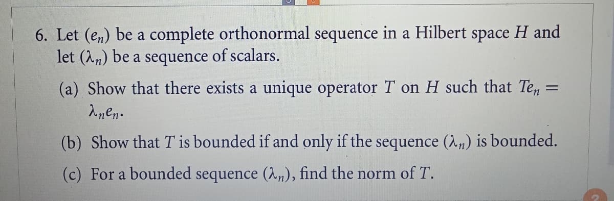 6. Let (en) be a complete orthonormal sequence in a Hilbert space H and
let (2n) be a sequence of scalars.
=
(a) Show that there exists a unique operator T on H such that Ten=
λnen.
(b) Show that T is bounded if and only if the sequence (λn) is bounded.
(c) For a bounded sequence (λn), find the norm of T.
