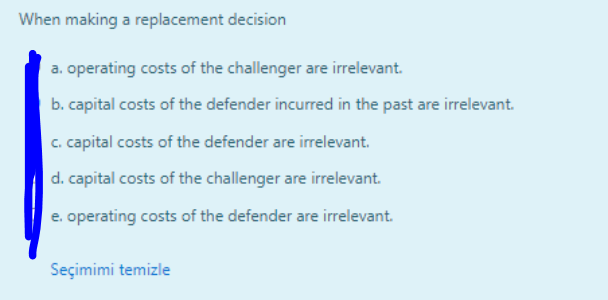 When making a replacement decision
a. operating costs of the challenger are irrelevant.
b. capital costs of the defender incurred in the past are irrelevant.
c. capital costs of the defender are irrelevant.
d. capital costs of the challenger are irrelevant.
e. operating costs of the defender are irrelevant.
Seçimimi temizle
