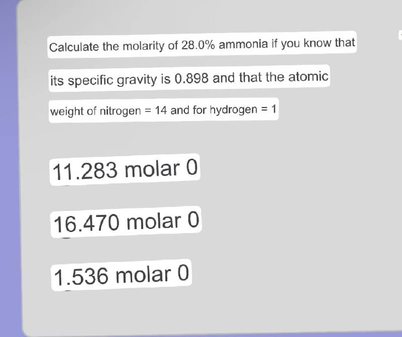 Calculate the molarity of 28.0% ammonia if you know that
its specific gravity is 0.898 and that the atomic
weight of nitrogen = 14 and for hydrogen = 1
11.283 molar 0
16.470 molar 0
1.536 molar 0