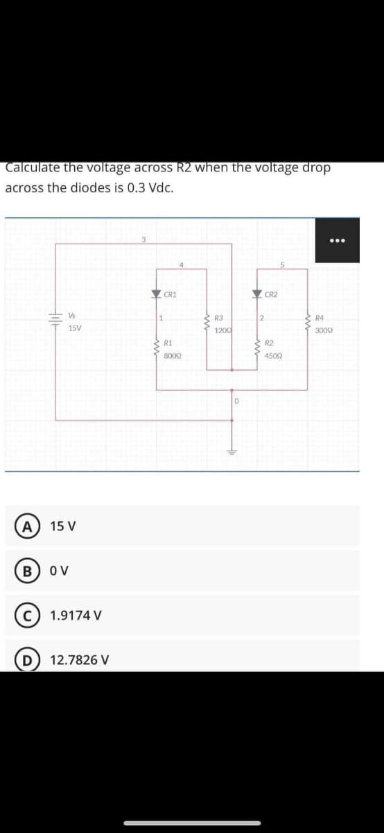 Calculate the voltage across R2 when the voltage drop
across the diodes is 0.3 Vdc.
CR1
CR2
E Vs
Š R3
1202
S R4
15V
3002
2 R1
2 R2
8000
4502
А
15 V
O V
1.9174 V
12.7826 V
