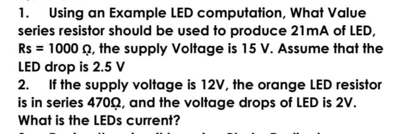 1. Using an Example LED computation, What Value
series resistor should be used to produce 21mA of LED,
Rs = 1000 Q, the supply Voltage is 15 V. Assume that the
LED drop is 2.5 V
2. If the supply voltage is 12V, the orange LED resistor
is in series 470Q, and the voltage drops of LED is 2V.
What is the LEDS current?
