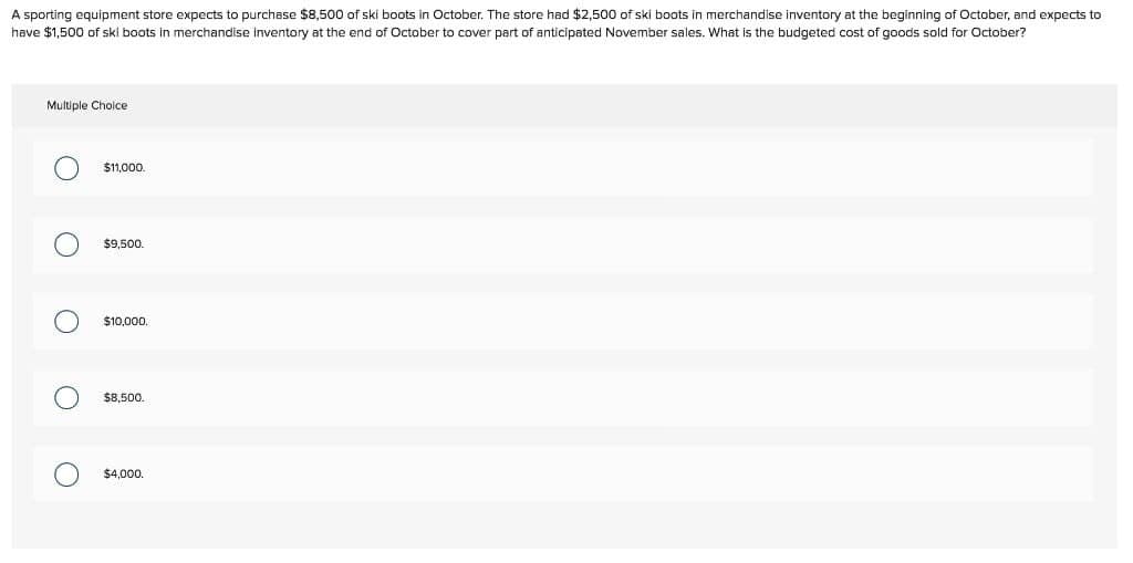 A sporting equipment store expects to purchase $8,500 of ski boots in October. The store had $2,500 of ski boots in merchandise inventory at the beginning of October, and expects to
have $1,500 of ski boots in merchandise inventory at the end of October to cover part of anticipated November sales. What is the budgeted cost f goods sold for October?
Multiple Choice
O
O
O
O
$11,000.
$9,500.
$10,000.
$8,500.
$4,000.