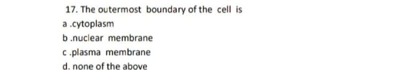 17. The outermost boundary of the cell is
a .cytoplasm
b.nuclear membrane
C.plasma membrane
d. none of the above
