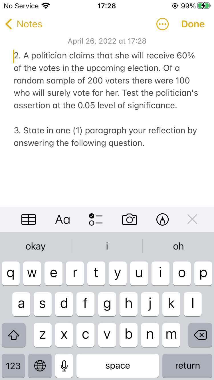 No Service
17:28
@ 99%
( Notes
Done
...
April 26, 2022 at 17:28
2. A politician claims that she will receive 60%
of the votes in the upcoming election. Of a
random sample of 200 voters there were 100
who will surely vote for her. Test the politician's
assertion at the 0.05 level of significance.
3. State in one (1) paragraph your reflection by
answering the following question.
目
Aa
okay
i
oh
w e]
r
t
y u
i
p
d
f ghj k
a
S
V b n
123
space
return
